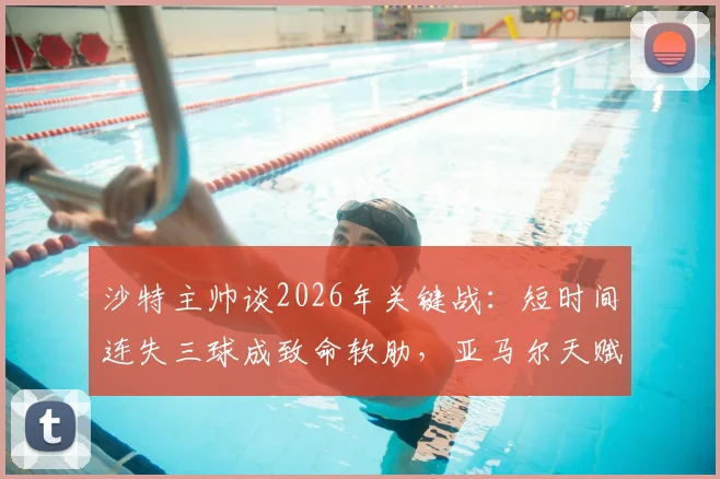 沙特主帅谈2026年关键战：短时间连失三球成致命软肋，亚马尔天赋如何改变比赛走势？