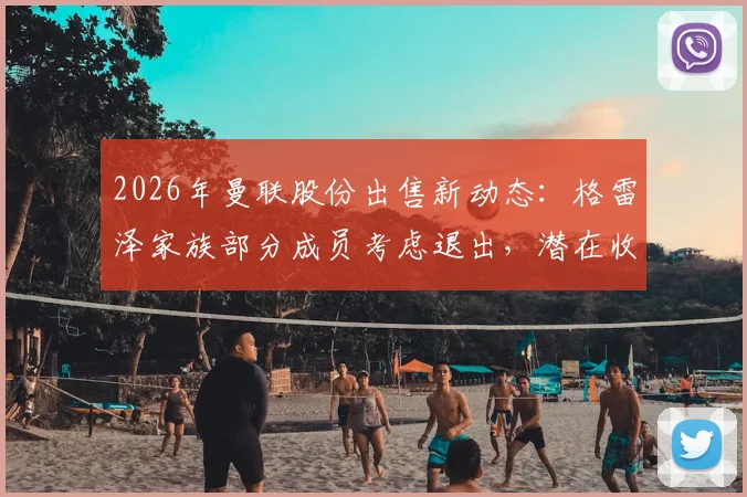 2026年曼联股份出售新动态:格雷泽家族部分成员考虑退出,潜在收购方与对球队未来影响分析