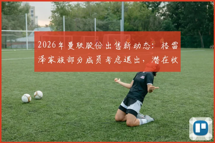 2026年曼联股份出售新动态:格雷泽家族部分成员考虑退出,潜在收购方与对球队未来影响分析