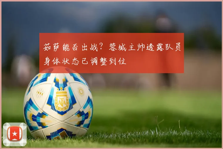 茹萨能否出战?蓉城主帅透露队员身体状态已调整到位