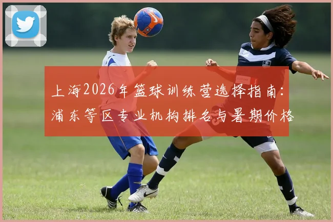 上海2026年篮球训练营选择指南：浦东等区专业机构排名与暑期价格费用解析