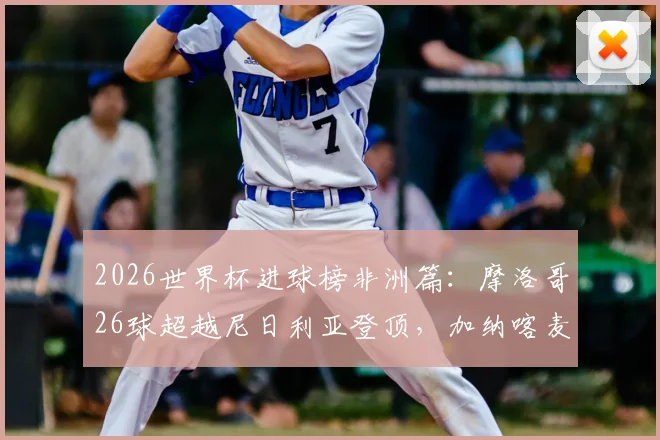 2026世界杯进球榜非洲篇:摩洛哥26球超越尼日利亚登顶,加纳喀麦隆谁排第三?