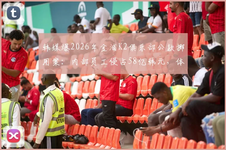 韩媒爆2026年金浦K2俱乐部公款挪用案：内部员工侵占58亿韩元，体育圈财务监管敲警钟