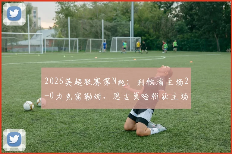 2026英超联赛第N轮:利物浦主场2-0力克富勒姆,恩古莫哈斩获主场处子球,萨拉赫打破近期进球荒
