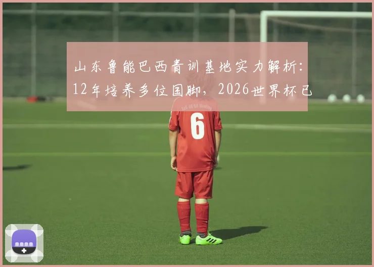 山东鲁能巴西青训基地实力解析：12年培养多位国脚，2026世界杯已有3人入选