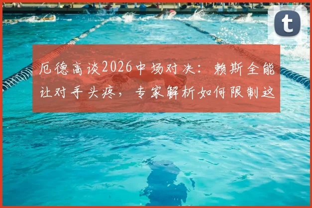 厄德高谈2026中场对决:赖斯全能让对手头疼,专家解析如何限制这位全能战士