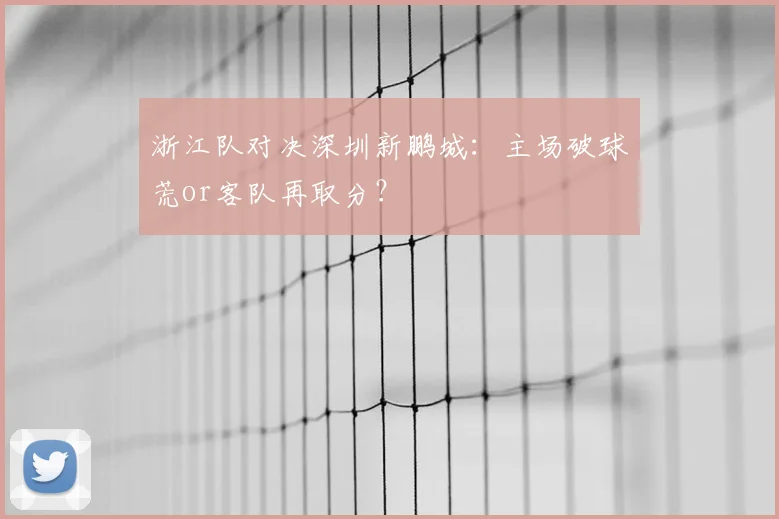 浙江队对决深圳新鹏城:主场破球荒or客队再取分?