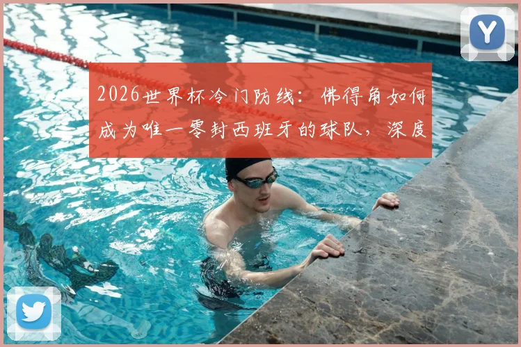 2026世界杯冷门防线:佛得角如何成为唯一零封西班牙的球队,深度复盘防守战术与费兰加时破门关键