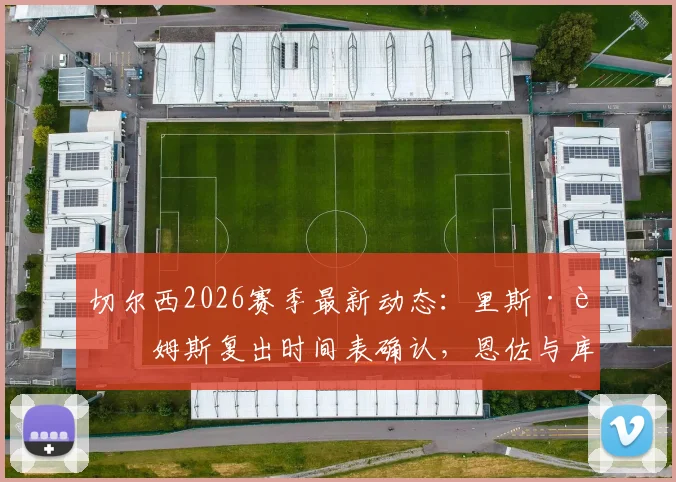 切尔西2026赛季最新动态：里斯·詹姆斯复出时间表确认，恩佐与库库续约谈判火速推进