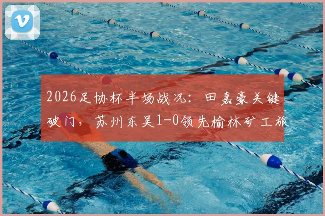 2026足协杯半场战况：田嘉豪关键破门，苏州东吴1-0领先榆林矿工旅投，附双方球队阵容与历史交锋解析