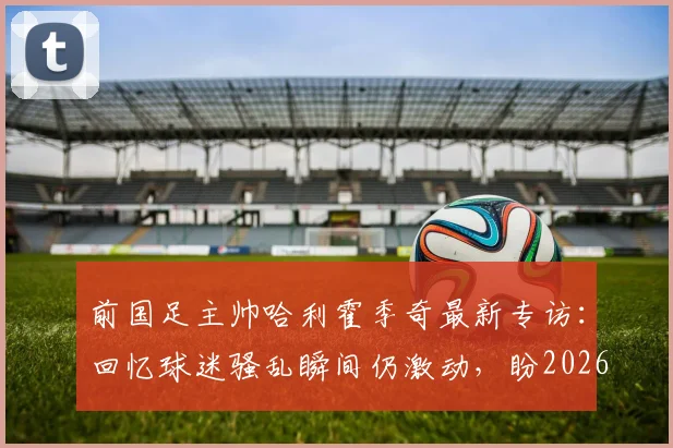前国足主帅哈利霍季奇最新专访:回忆球迷骚乱瞬间仍激动,盼2026年以积极姿态告别绿茵场