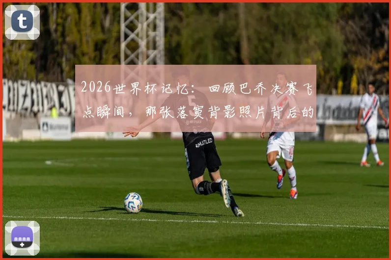 2026世界杯记忆：回顾巴乔决赛飞点瞬间，那张落寞背影照片背后的故事与启示