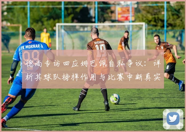 德尚专访回应姆巴佩自私争议：详析其球队榜样作用与比赛中断真实态度