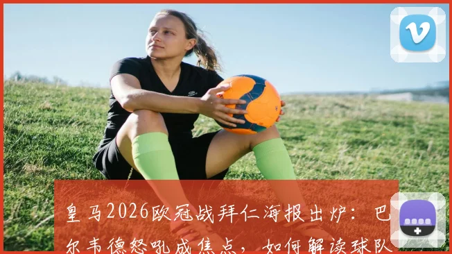 皇马2026欧冠战拜仁海报出炉：巴尔韦德怒吼成焦点，如何解读球队翻盘决心与战术暗示
