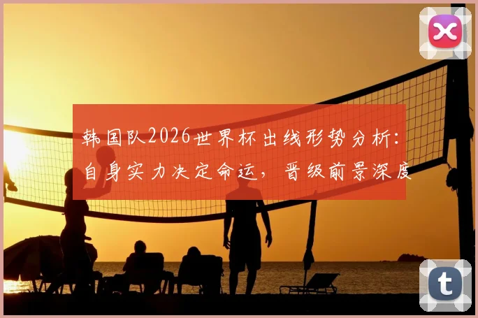 韩国队2026世界杯出线形势分析：自身实力决定命运，晋级前景深度解析与历史回顾