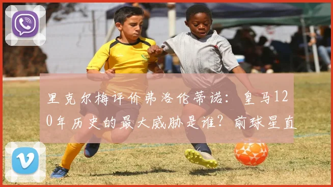 里克尔梅评价弗洛伦蒂诺:皇马120年历史的最大威胁是谁?前球星直言老佛爷引发争议