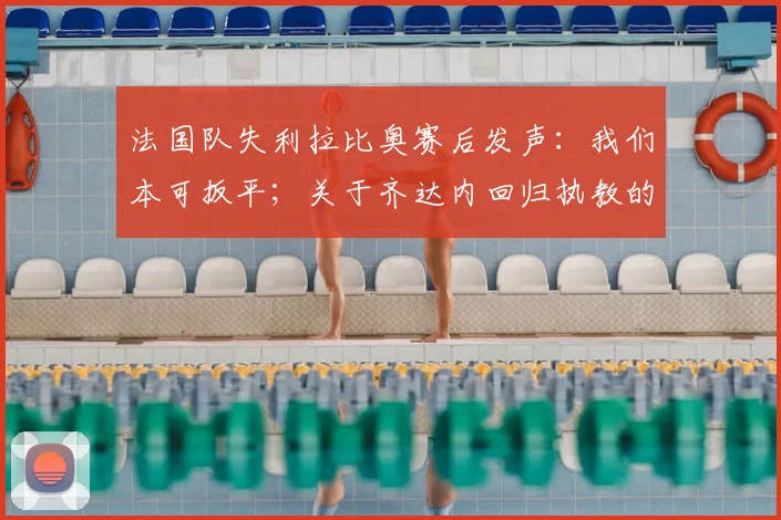 法国队失利拉比奥赛后发声：我们本可扳平；关于齐达内回归执教的讨论及2026世界杯前景分析