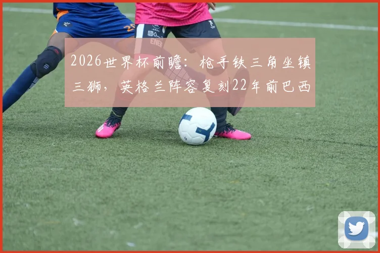 2026世界杯前瞻:枪手铁三角坐镇三狮,英格兰阵容复刻22年前巴西经典一役