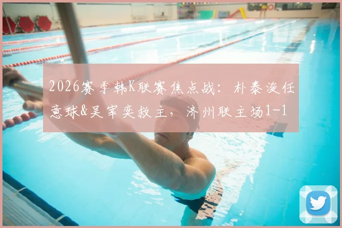 2026赛季韩K联赛焦点战：朴泰浚任意球&吴宰奕救主，济州联主场1-1憾平金泉尚武，附赛后数据解读