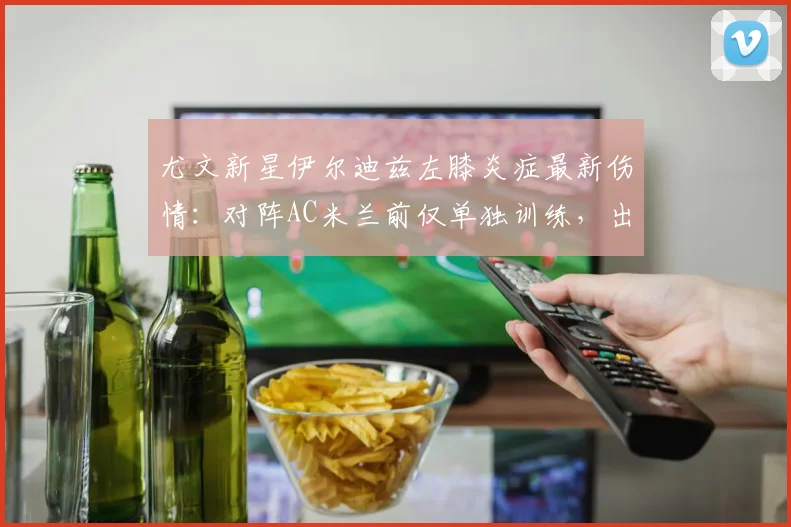 尤文新星伊尔迪兹左膝炎症最新伤情：对阵AC米兰前仅单独训练，出战成疑引关注