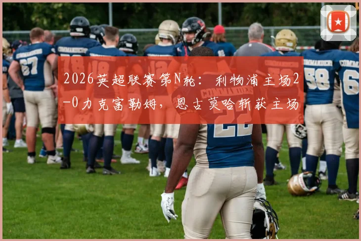 2026英超联赛第N轮：利物浦主场2-0力克富勒姆，恩古莫哈斩获主场处子球，萨拉赫打破近期进球荒