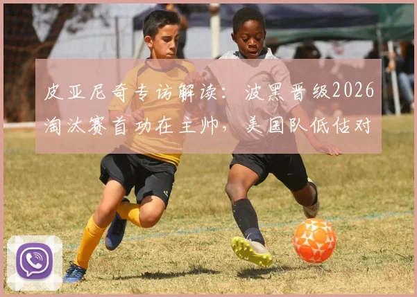 皮亚尼奇专访解读：波黑晋级2026淘汰赛首功在主帅，美国队低估对手代价几何？波黑足球关键因素剖析