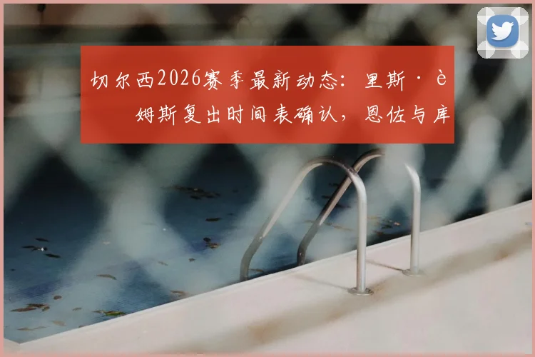 切尔西2026赛季最新动态：里斯·詹姆斯复出时间表确认，恩佐与库库续约谈判火速推进