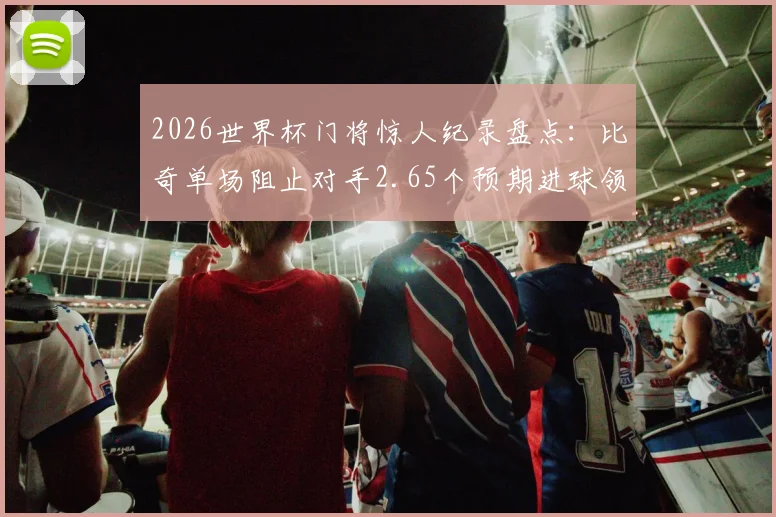2026世界杯门将惊人纪录盘点：比奇单场阻止对手2.65个预期进球领衔，浅析xG数据与顶级门神表现
