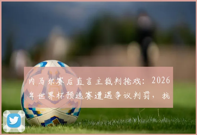 内马尔赛后直言主裁判抢戏:2026年世界杯预选赛遭遇争议判罚,抗议犯规反被出示黄牌