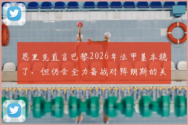 恩里克直言巴黎2026年法甲基本稳了，但仍会全力备战对阵朗斯的关键战，背后有何考量？