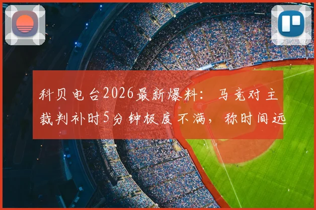 科贝电台2026最新爆料：马竞对主裁判补时5分钟极度不满，称时间远远不够引争议