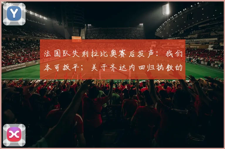 法国队失利拉比奥赛后发声:我们本可扳平;关于齐达内回归执教的讨论及2026世界杯前景分析
