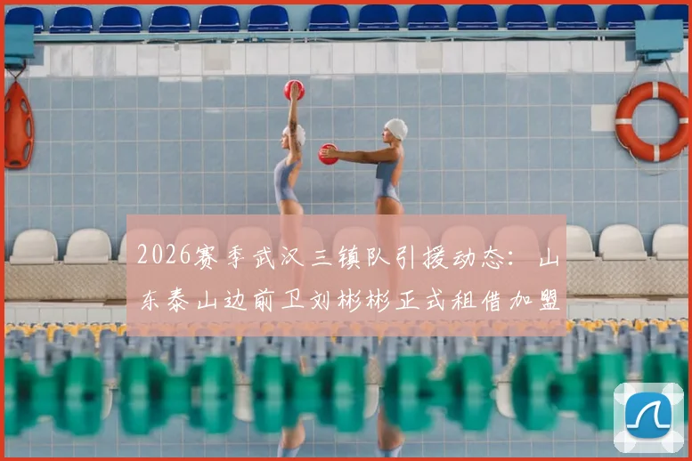 2026赛季武汉三镇队引援动态：山东泰山边前卫刘彬彬正式租借加盟，球队阵容实力如何提升？