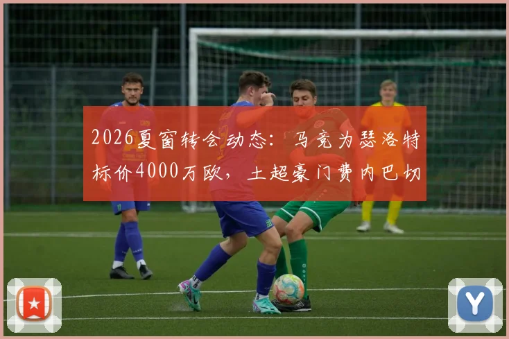 2026夏窗转会动态:马竞为瑟洛特标价4000万欧,土超豪门费内巴切加入争夺战