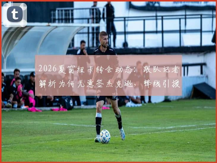2026夏窗纽卡转会动态：跟队记者解析为何无意签杰克逊，锋线引援另有心仪目标人选