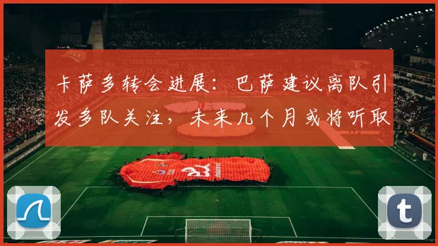 卡萨多转会进展：巴萨建议离队引发多队关注，未来几个月或将听取正式报价