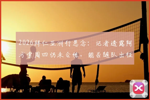 2026拜仁亚洲行悬念:记者透露阿方索周四仍未合练,能否随队出征成疑,附最新伤情分析与行程展望