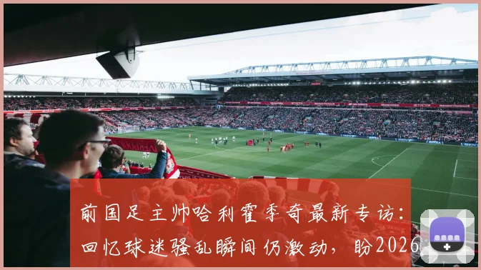 前国足主帅哈利霍季奇最新专访：回忆球迷骚乱瞬间仍激动，盼2026年以积极姿态告别绿茵场