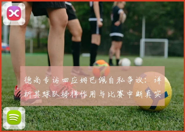 德尚专访回应姆巴佩自私争议：详析其球队榜样作用与比赛中断真实态度