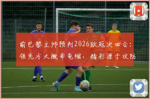 前巴黎主帅预判2026欧冠次回合:领先方大概率龟缩,精彩源于攻防博弈