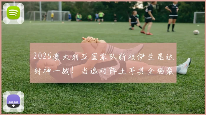 2026澳大利亚国家队新核伊兰昆达封神一战!当选对阵土耳其全场最佳球员关键数据与技术特点深度解读,揭秘其未来发展前景