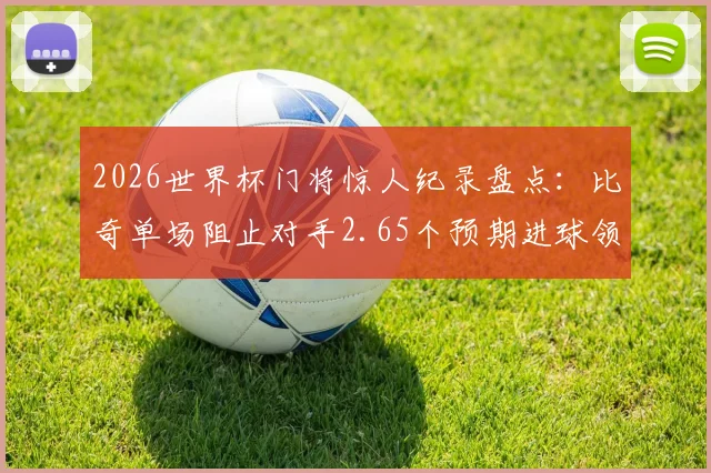 2026世界杯门将惊人纪录盘点:比奇单场阻止对手2.65个预期进球领衔,浅析xG数据与顶级门神表现