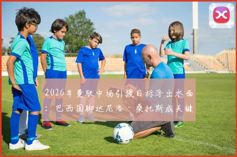 2026年曼联中场引援目标浮出水面：巴西国脚达尼洛·桑托斯成关键人选，技术特点与球队需求深度匹配