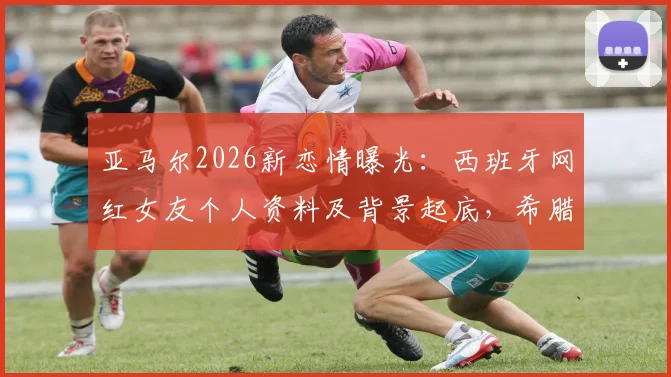 亚马尔2026新恋情曝光：西班牙网红女友个人资料及背景起底，希腊度假亲密照引热议