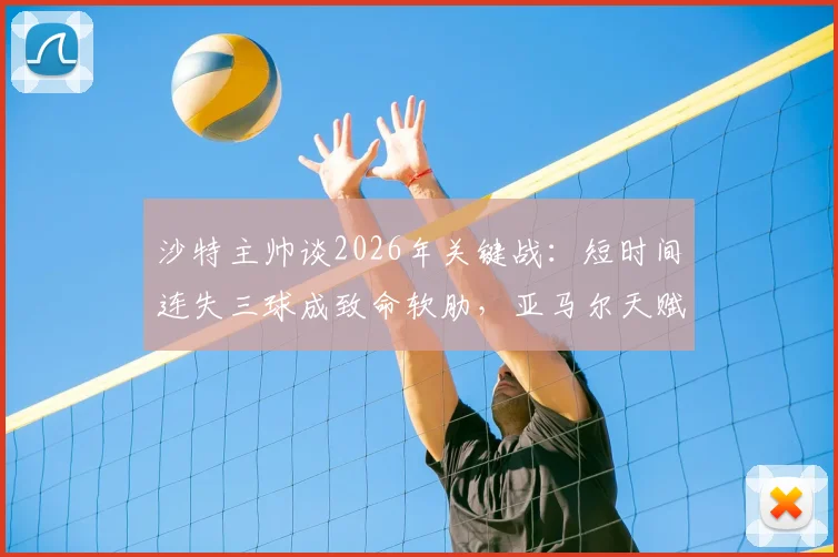 沙特主帅谈2026年关键战：短时间连失三球成致命软肋，亚马尔天赋如何改变比赛走势？