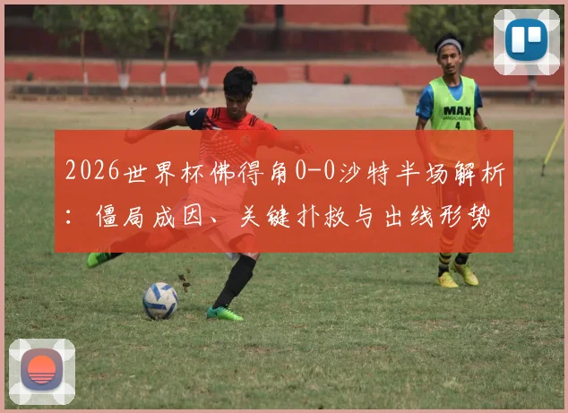 2026世界杯佛得角0-0沙特半场解析：僵局成因、关键扑救与出线形势前瞻