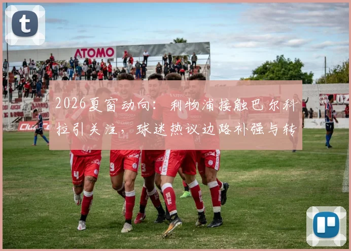 2026夏窗动向:利物浦接触巴尔科拉引关注,球迷热议边路补强与转会谈判内情