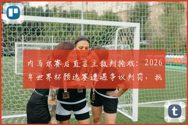 内马尔赛后直言主裁判抢戏：2026年世界杯预选赛遭遇争议判罚，抗议犯规反被出示黄牌