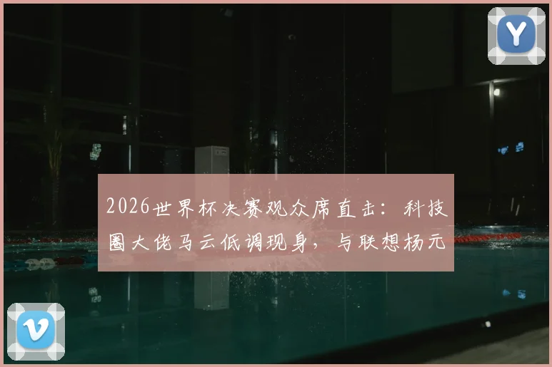 2026世界杯决赛观众席直击：科技圈大佬马云低调现身，与联想杨元庆同框闲谈引关注