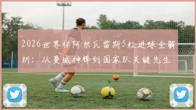 2026世界杯阿尔瓦雷斯5粒进球全解析：从曼城神锋到国家队关键先生，他的绝杀为何价值连城？